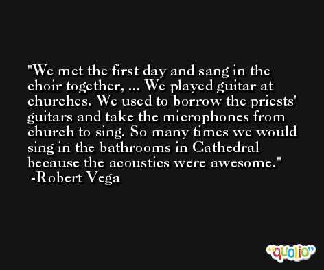 We met the first day and sang in the choir together, ... We played guitar at churches. We used to borrow the priests' guitars and take the microphones from church to sing. So many times we would sing in the bathrooms in Cathedral because the acoustics were awesome. -Robert Vega