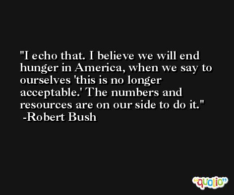I echo that. I believe we will end hunger in America, when we say to ourselves 'this is no longer acceptable.' The numbers and resources are on our side to do it. -Robert Bush