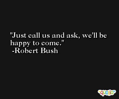 Just call us and ask, we'll be happy to come. -Robert Bush