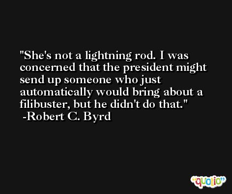 She's not a lightning rod. I was concerned that the president might send up someone who just automatically would bring about a filibuster, but he didn't do that. -Robert C. Byrd