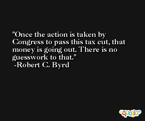 Once the action is taken by Congress to pass this tax cut, that money is going out. There is no guesswork to that. -Robert C. Byrd