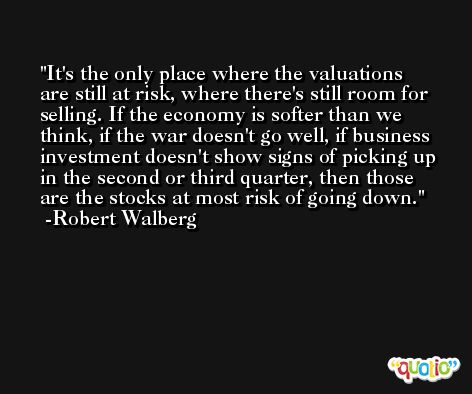 It's the only place where the valuations are still at risk, where there's still room for selling. If the economy is softer than we think, if the war doesn't go well, if business investment doesn't show signs of picking up in the second or third quarter, then those are the stocks at most risk of going down. -Robert Walberg