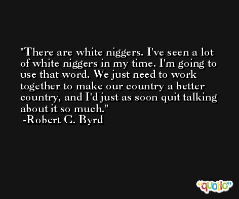 There are white niggers. I've seen a lot of white niggers in my time. I'm going to use that word. We just need to work together to make our country a better country, and I'd just as soon quit talking about it so much. -Robert C. Byrd