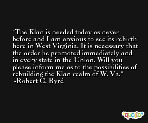 The Klan is needed today as never before and I am anxious to see its rebirth here in West Virginia. It is necessary that the order be promoted immediately and in every state in the Union. Will you please inform me as to the possibilities of rebuilding the Klan realm of W. Va. -Robert C. Byrd