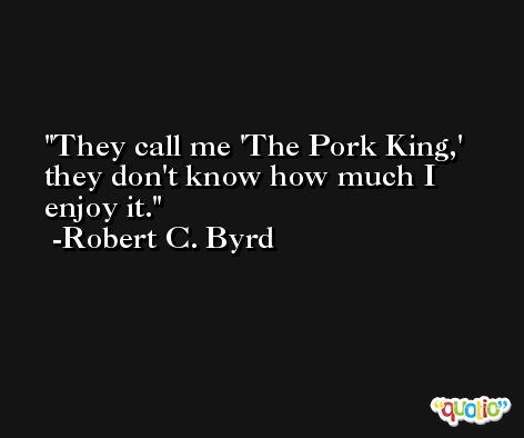 They call me 'The Pork King,' they don't know how much I enjoy it. -Robert C. Byrd