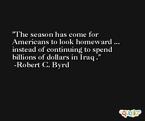 The season has come for Americans to look homeward ... instead of continuing to spend billions of dollars in Iraq . -Robert C. Byrd