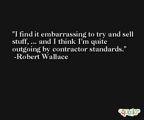 I find it embarrassing to try and sell stuff, ... and I think I'm quite outgoing by contractor standards. -Robert Wallace