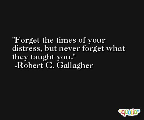 Forget the times of your distress, but never forget what they taught you. -Robert C. Gallagher