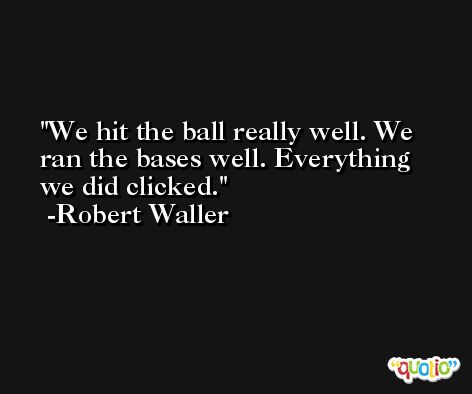 We hit the ball really well. We ran the bases well. Everything we did clicked. -Robert Waller