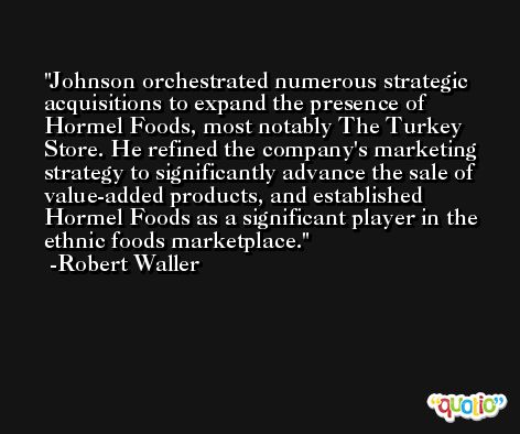 Johnson orchestrated numerous strategic acquisitions to expand the presence of Hormel Foods, most notably The Turkey Store. He refined the company's marketing strategy to significantly advance the sale of value-added products, and established Hormel Foods as a significant player in the ethnic foods marketplace. -Robert Waller