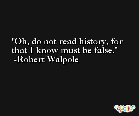 Oh, do not read history, for that I know must be false. -Robert Walpole