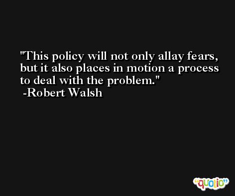 This policy will not only allay fears, but it also places in motion a process to deal with the problem. -Robert Walsh