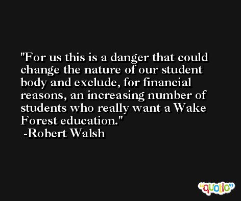 For us this is a danger that could change the nature of our student body and exclude, for financial reasons, an increasing number of students who really want a Wake Forest education. -Robert Walsh