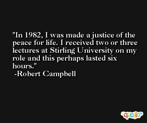 In 1982, I was made a justice of the peace for life. I received two or three lectures at Stirling University on my role and this perhaps lasted six hours. -Robert Campbell