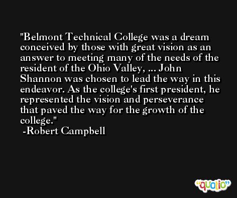 Belmont Technical College was a dream conceived by those with great vision as an answer to meeting many of the needs of the resident of the Ohio Valley, ... John Shannon was chosen to lead the way in this endeavor. As the college's first president, he represented the vision and perseverance that paved the way for the growth of the college. -Robert Campbell