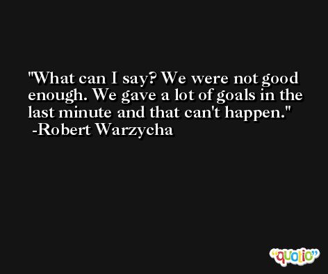 What can I say? We were not good enough. We gave a lot of goals in the last minute and that can't happen. -Robert Warzycha