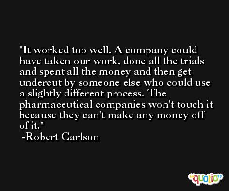 It worked too well. A company could have taken our work, done all the trials and spent all the money and then get undercut by someone else who could use a slightly different process. The pharmaceutical companies won't touch it because they can't make any money off of it. -Robert Carlson