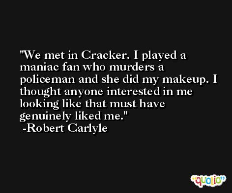We met in Cracker. I played a maniac fan who murders a policeman and she did my makeup. I thought anyone interested in me looking like that must have genuinely liked me. -Robert Carlyle