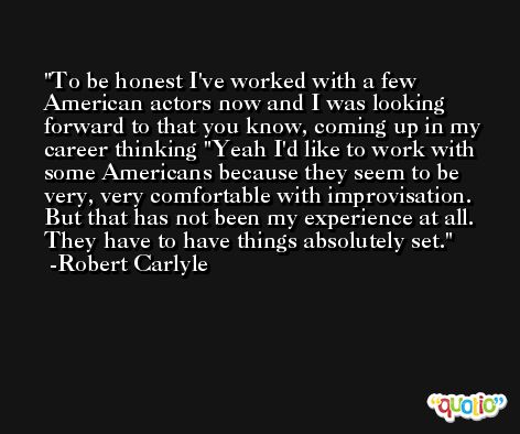 To be honest I've worked with a few American actors now and I was looking forward to that you know, coming up in my career thinking 'Yeah I'd like to work with some Americans because they seem to be very, very comfortable with improvisation. But that has not been my experience at all. They have to have things absolutely set. -Robert Carlyle