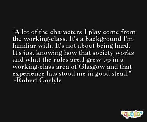 A lot of the characters I play come from the working-class. It's a background I'm familiar with. It's not about being hard. It's just knowing how that society works and what the rules are.I grew up in a working-class area of Glasgow and that experience has stood me in good stead. -Robert Carlyle