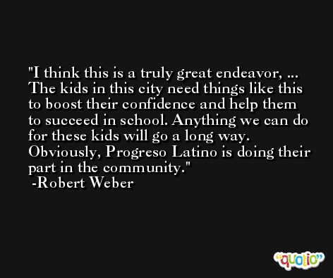 I think this is a truly great endeavor, ... The kids in this city need things like this to boost their confidence and help them to succeed in school. Anything we can do for these kids will go a long way. Obviously, Progreso Latino is doing their part in the community. -Robert Weber