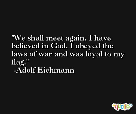 We shall meet again. I have believed in God. I obeyed the laws of war and was loyal to my flag. -Adolf Eichmann