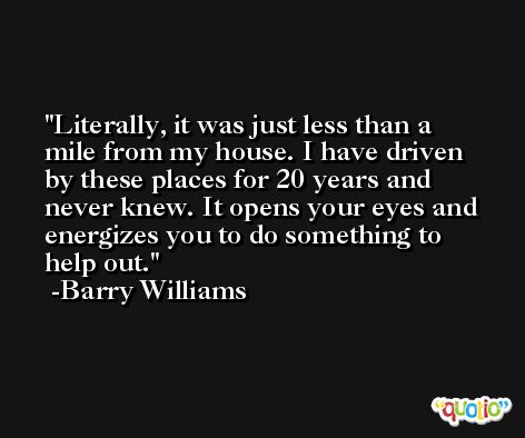 Literally, it was just less than a mile from my house. I have driven by these places for 20 years and never knew. It opens your eyes and energizes you to do something to help out. -Barry Williams