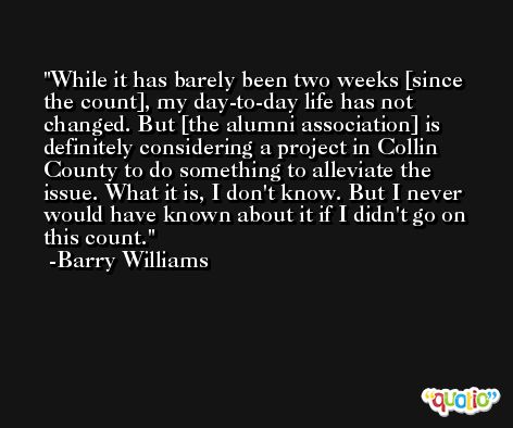 While it has barely been two weeks [since the count], my day-to-day life has not changed. But [the alumni association] is definitely considering a project in Collin County to do something to alleviate the issue. What it is, I don't know. But I never would have known about it if I didn't go on this count. -Barry Williams