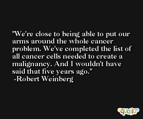 We're close to being able to put our arms around the whole cancer problem. We've completed the list of all cancer cells needed to create a malignancy. And I wouldn't have said that five years ago. -Robert Weinberg