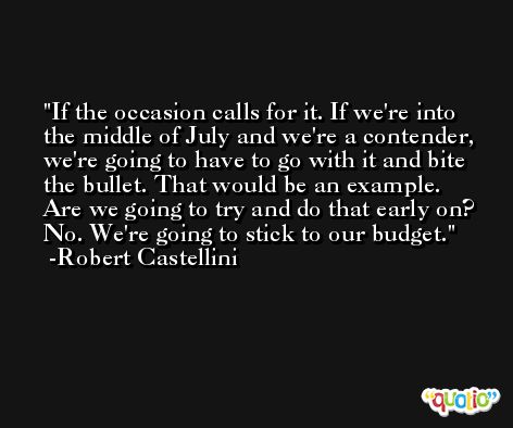 If the occasion calls for it. If we're into the middle of July and we're a contender, we're going to have to go with it and bite the bullet. That would be an example. Are we going to try and do that early on? No. We're going to stick to our budget. -Robert Castellini