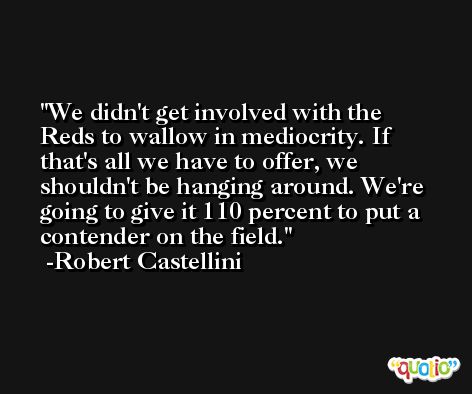 We didn't get involved with the Reds to wallow in mediocrity. If that's all we have to offer, we shouldn't be hanging around. We're going to give it 110 percent to put a contender on the field. -Robert Castellini