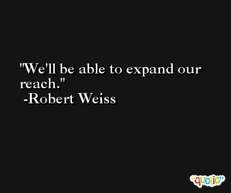 We'll be able to expand our reach. -Robert Weiss