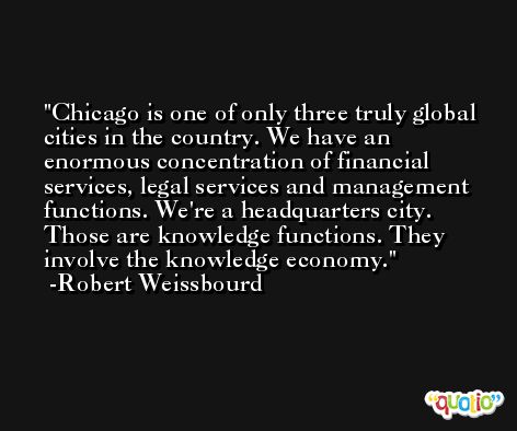 Chicago is one of only three truly global cities in the country. We have an enormous concentration of financial services, legal services and management functions. We're a headquarters city. Those are knowledge functions. They involve the knowledge economy. -Robert Weissbourd
