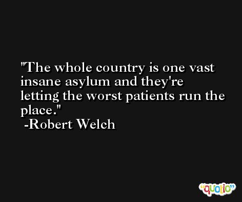 The whole country is one vast insane asylum and they're letting the worst patients run the place. -Robert Welch