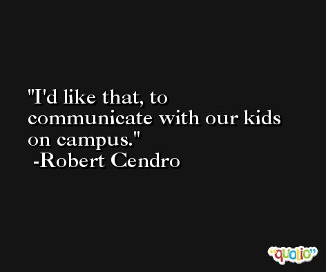 I'd like that, to communicate with our kids on campus. -Robert Cendro