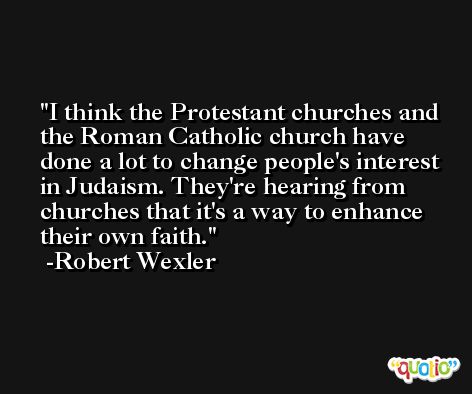 I think the Protestant churches and the Roman Catholic church have done a lot to change people's interest in Judaism. They're hearing from churches that it's a way to enhance their own faith. -Robert Wexler