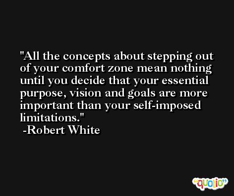 All the concepts about stepping out of your comfort zone mean nothing until you decide that your essential purpose, vision and goals are more important than your self-imposed limitations. -Robert White