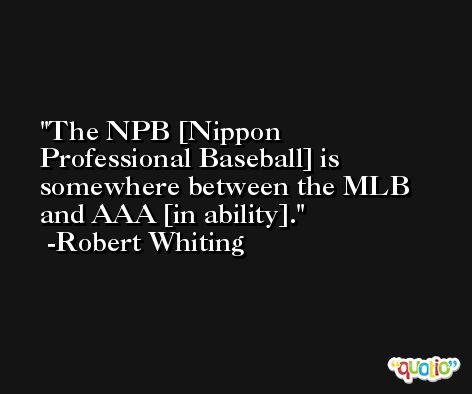 The NPB [Nippon Professional Baseball] is somewhere between the MLB and AAA [in ability]. -Robert Whiting