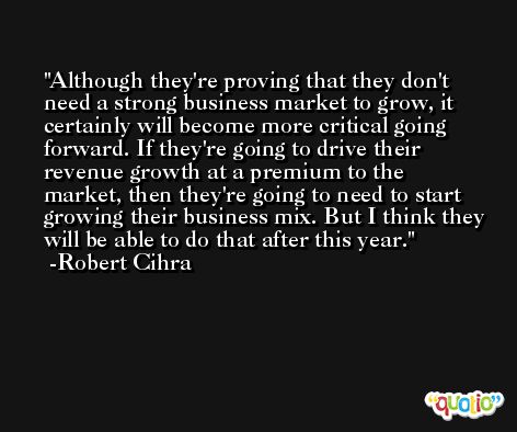 Although they're proving that they don't need a strong business market to grow, it certainly will become more critical going forward. If they're going to drive their revenue growth at a premium to the market, then they're going to need to start growing their business mix. But I think they will be able to do that after this year. -Robert Cihra