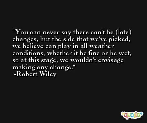 You can never say there can't be (late) changes, but the side that we've picked, we believe can play in all weather conditions, whether it be fine or be wet, so at this stage, we wouldn't envisage making any change. -Robert Wiley