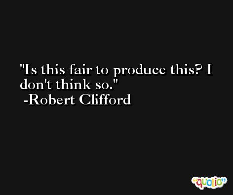 Is this fair to produce this? I don't think so. -Robert Clifford