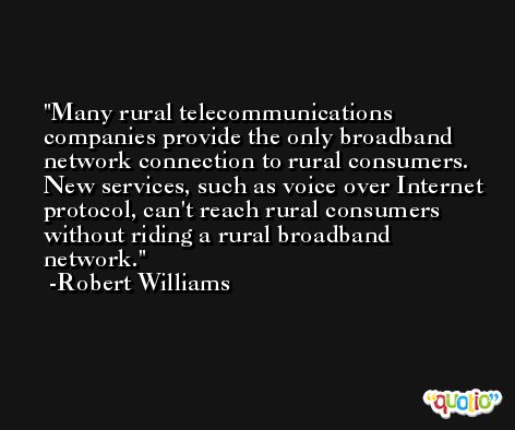 Many rural telecommunications companies provide the only broadband network connection to rural consumers. New services, such as voice over Internet protocol, can't reach rural consumers without riding a rural broadband network. -Robert Williams