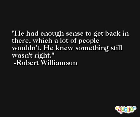 He had enough sense to get back in there, which a lot of people wouldn't. He knew something still wasn't right. -Robert Williamson