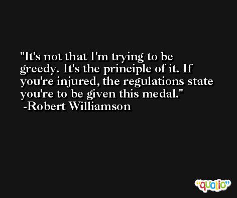 It's not that I'm trying to be greedy. It's the principle of it. If you're injured, the regulations state you're to be given this medal. -Robert Williamson