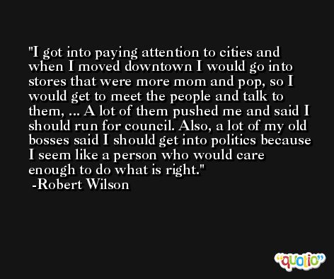 I got into paying attention to cities and when I moved downtown I would go into stores that were more mom and pop, so I would get to meet the people and talk to them, ... A lot of them pushed me and said I should run for council. Also, a lot of my old bosses said I should get into politics because I seem like a person who would care enough to do what is right. -Robert Wilson