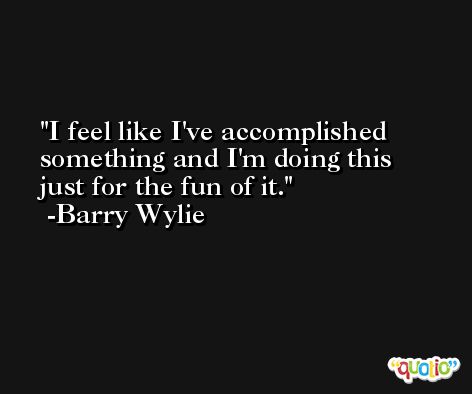 I feel like I've accomplished something and I'm doing this just for the fun of it. -Barry Wylie