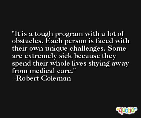 It is a tough program with a lot of obstacles. Each person is faced with their own unique challenges. Some are extremely sick because they spend their whole lives shying away from medical care. -Robert Coleman