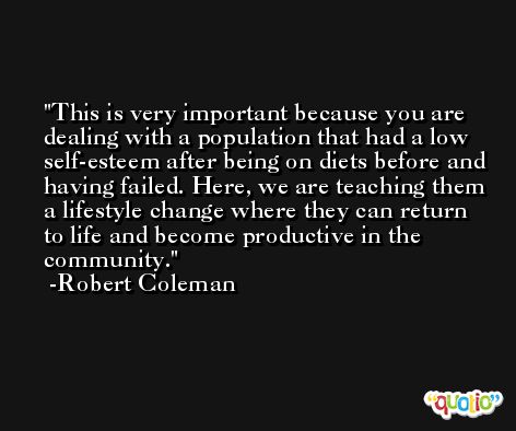 This is very important because you are dealing with a population that had a low self-esteem after being on diets before and having failed. Here, we are teaching them a lifestyle change where they can return to life and become productive in the community. -Robert Coleman