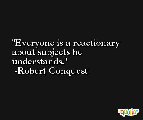 Everyone is a reactionary about subjects he understands. -Robert Conquest