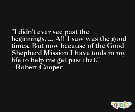 I didn't ever see past the beginnings, ... All I saw was the good times. But now because of the Good Shepherd Mission I have tools in my life to help me get past that. -Robert Cooper